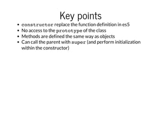 Key points

constructor replace the function definition in es5
No access to the prototype of the class
Methods are defined the same way as objects
Can call the parent with super (and perform initialization
within the constructor)

 