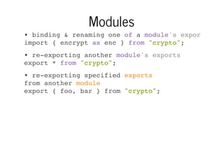 Modules
• binding & renaming one of a module's exports
import { encrypt as enc } from "crypto";
• re-exporting another module's exports
export * from "crypto";
• re-exporting specified exports
from another module
export { foo, bar } from "crypto";

 