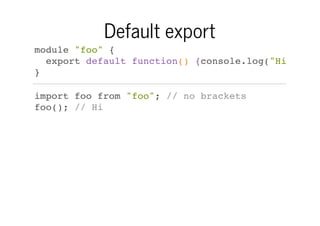 Default export
module "foo" {
export default function() {console.log("Hi")}
}
import foo from "foo"; // no brackets
foo(); // Hi

 