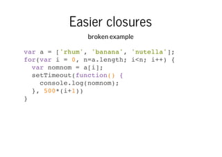Easier closures
broken example
var a = ['rhum', 'banana', 'nutella'];
for(var i = 0, n=a.length; i<n; i++) {
var nomnom = a[i];
setTimeout(function() {
console.log(nomnom);
}, 500*(i+1))
}

 