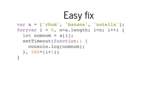 Easy fix
var a = ['rhum', 'banana', 'nutella'];
for(var i = 0, n=a.length; i<n; i++) {
let nomnom = a[i];
setTimeout(function() {
console.log(nomnom);
}, 500*(i+1))
}

 