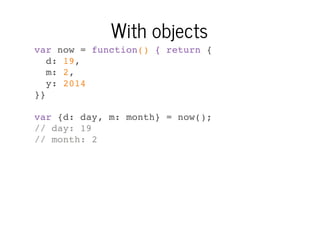 With objects
var now = function() { return {
d: 19,
m: 2,
y: 2014
}}
var {d: day, m: month} = now();
// day: 19
// month: 2

 