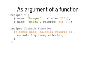 As argument of a function
recipes = [
{ name: 'burger', calorie: 215 },
{ name: 'pizza', calorie: 266 } ];
recipes.forEach(function
({ name: name, calorie: calorie }) {
console.log(name, calorie);
}
);

 
