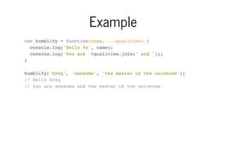 Example
var humblify = function(name, ...qualities) {
console.log('Hello %s', name);
console.log('You are '+qualities.join(' and '));
}
humblify('Greg', 'awesome', 'the master of the universe');
// Hello Greg
// You are awesome and the master of the universe

 