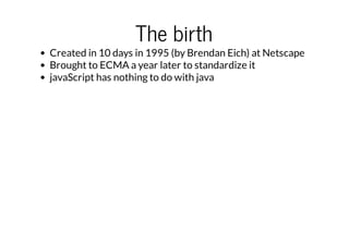 The birth

Created in 10 days in 1995 (by Brendan Eich) at Netscape
Brought to ECMA a year later to standardize it
javaScript has nothing to do with java

 