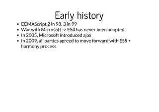 Early history

ECMAScript 2 in 98, 3 in 99
War with Microsoft -> ES4 has never been adopted
In 2005, Microsoft introduced ajax
In 2009, all parties agreed to move forward with ES5 +
harmony process

 
