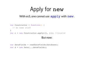 Apply for new
With es5, one cannot use apply with new .
var Constructor = function() {
// do some stuff
}
var c = new Constructor.apply({}, []); //invalid

But now:
var dataFields = readDateFields(database);
var d = new Date(...dateFields);

 