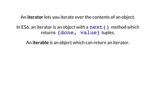 An iterator lets you iterate over the contents of an object.
In ES6, an iterator is an object with a next() method which
returns {done, value} tuples.
An iterable is an object which can return an iterator.

 