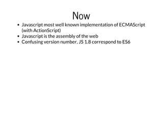Now

Javascript most well known implementation of ECMAScript
(with ActionScript)
Javascript is the assembly of the web
Confusing version number, JS 1.8 correspond to ES6

 