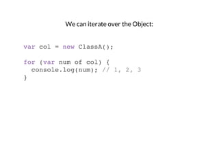 We can iterate over the Object:

var col = new ClassA();
for (var num of col) {
console.log(num); // 1, 2, 3
}

 