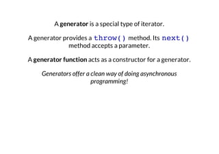 A generator is a special type of iterator.
A generator provides a throw() method. Its next()
method accepts a parameter.
A generator function acts as a constructor for a generator.
Generators offer a clean way of doing asynchronous
programming!

 