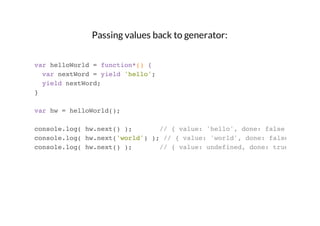 Passing values back to generator:
var helloWorld = function*() {
var nextWord = yield 'hello';
yield nextWord;
}
var hw = helloWorld();
console.log( hw.next() );
// { value: 'hello', done: false }
console.log( hw.next('world') ); // { value: 'world', done: false }
console.log( hw.next() );
// { value: undefined, done: true }

 