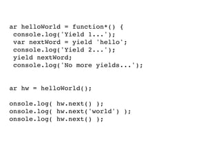 var helloWorld = function*() {
console.log('Yield 1...');
var nextWord = yield 'hello';
console.log('Yield 2...');
yield nextWord;
console.log('No more yields...');
}
var hw = helloWorld();
console.log( hw.next() );
console.log( hw.next('world') );
console.log( hw.next() );

 