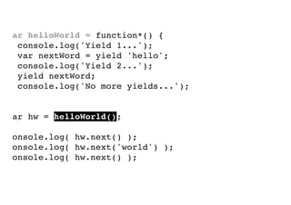 var helloWorld = function*() {
console.log('Yield 1...');
var nextWord = yield 'hello';
console.log('Yield 2...');
yield nextWord;
console.log('No more yields...');
}
var hw = helloWorld();
console.log( hw.next() );
console.log( hw.next('world') );
console.log( hw.next() );

 