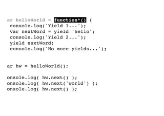 var helloWorld = function*() {
console.log('Yield 1...');
var nextWord = yield 'hello';
console.log('Yield 2...');
yield nextWord;
console.log('No more yields...');
}
var hw = helloWorld();
console.log( hw.next() );
console.log( hw.next('world') );
console.log( hw.next() );

 