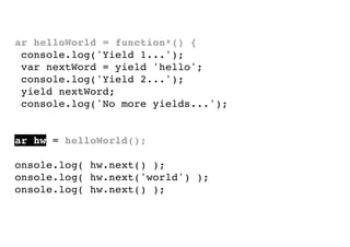 var helloWorld = function*() {
console.log('Yield 1...');
var nextWord = yield 'hello';
console.log('Yield 2...');
yield nextWord;
console.log('No more yields...');
}
var hw = helloWorld();
console.log( hw.next() );
console.log( hw.next('world') );
console.log( hw.next() );

 