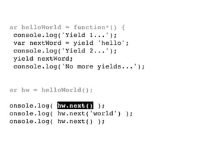 var helloWorld = function*() {
console.log('Yield 1...');
var nextWord = yield 'hello';
console.log('Yield 2...');
yield nextWord;
console.log('No more yields...');
}
var hw = helloWorld();
console.log( hw.next() );
console.log( hw.next('world') );
console.log( hw.next() );

 