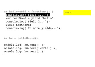 var helloWorld = function*() {
console.log('Yield 1...');
var nextWord = yield 'hello';
console.log('Yield 2...');
yield nextWord;
console.log('No more yields...');
}
var hw = helloWorld();
console.log( hw.next() );
console.log( hw.next('world') );
console.log( hw.next() );

Yield 1...

 