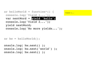 var helloWorld = function*() {
console.log('Yield 1...');
var nextWord = yield 'hello';
console.log('Yield 2...');
yield nextWord;
console.log('No more yields...');
}
var hw = helloWorld();
console.log( hw.next() );
console.log( hw.next('world') );
console.log( hw.next() );

Yield 1...

 