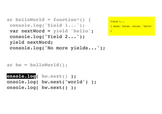 var helloWorld = function*() {
console.log('Yield 1...');
var nextWord = yield 'hello';
console.log('Yield 2...');
yield nextWord;
console.log('No more yields...');
}
var hw = helloWorld();
console.log( hw.next() );
console.log( hw.next('world') );
console.log( hw.next() );

Yield 1...
{ done: false, value: 'hello'
}

 