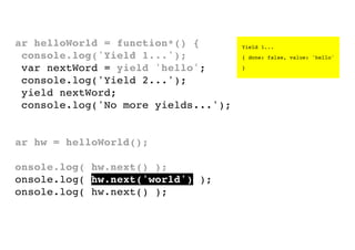 var helloWorld = function*() {
console.log('Yield 1...');
var nextWord = yield 'hello';
console.log('Yield 2...');
yield nextWord;
console.log('No more yields...');
}
var hw = helloWorld();
console.log( hw.next() );
console.log( hw.next('world') );
console.log( hw.next() );

Yield 1...
{ done: false, value: 'hello'
}

 