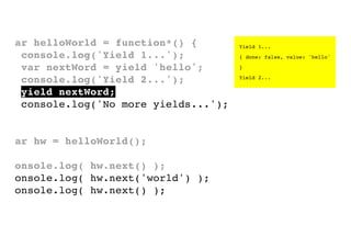 var helloWorld = function*() {
console.log('Yield 1...');
var nextWord = yield 'hello';
console.log('Yield 2...');
yield nextWord;
console.log('No more yields...');
}
var hw = helloWorld();
console.log( hw.next() );
console.log( hw.next('world') );
console.log( hw.next() );

Yield 1...
{ done: false, value: 'hello'
}
Yield 2...

 