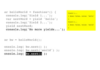 var helloWorld = function*() {
console.log('Yield 1...');
var nextWord = yield 'hello';
console.log('Yield 2...');
yield nextWord;
console.log('No more yields...');
}
var hw = helloWorld();
console.log( hw.next() );
console.log( hw.next('world') );
console.log( hw.next() );

Yield 1...
{ done: false, value: 'hello'
}
Yield 2...
{ done: false, value: 'world'
}

 
