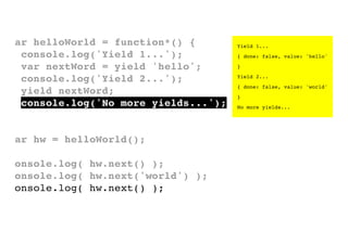 var helloWorld = function*() {
console.log('Yield 1...');
var nextWord = yield 'hello';
console.log('Yield 2...');
yield nextWord;
console.log('No more yields...');
}
var hw = helloWorld();
console.log( hw.next() );
console.log( hw.next('world') );
console.log( hw.next() );

Yield 1...
{ done: false, value: 'hello'
}
Yield 2...
{ done: false, value: 'world'
}
No more yields...

 