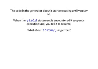 The code in the generator doesn't start executing until you say
so.
When the yield statement is encountered it suspends
execution until you tell it to resume.
What about throw() -ing errors?

 