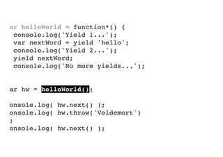 var helloWorld = function*() {
console.log('Yield 1...');
var nextWord = yield 'hello';
console.log('Yield 2...');
yield nextWord;
console.log('No more yields...');
}
var hw = helloWorld();
console.log( hw.next() );
console.log( hw.throw('Voldemort')
);
console.log( hw.next() );

 