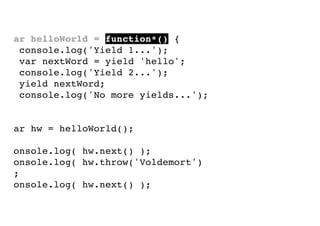 var helloWorld = function*() {
console.log('Yield 1...');
var nextWord = yield 'hello';
console.log('Yield 2...');
yield nextWord;
console.log('No more yields...');
}
var hw = helloWorld();
console.log( hw.next() );
console.log( hw.throw('Voldemort')
);
console.log( hw.next() );

 