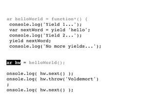 var helloWorld = function*() {
console.log('Yield 1...');
var nextWord = yield 'hello';
console.log('Yield 2...');
yield nextWord;
console.log('No more yields...');
}
var hw = helloWorld();
console.log( hw.next() );
console.log( hw.throw('Voldemort')
);
console.log( hw.next() );

 