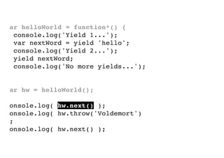 var helloWorld = function*() {
console.log('Yield 1...');
var nextWord = yield 'hello';
console.log('Yield 2...');
yield nextWord;
console.log('No more yields...');
}
var hw = helloWorld();
console.log( hw.next() );
console.log( hw.throw('Voldemort')
);
console.log( hw.next() );

 