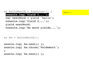 var helloWorld = function*() {
console.log('Yield 1...');
var nextWord = yield 'hello';
console.log('Yield 2...');
yield nextWord;
console.log('No more yields...');
}
var hw = helloWorld();
console.log( hw.next() );
console.log( hw.throw('Voldemort')
);
console.log( hw.next() );

Yield 1...

 