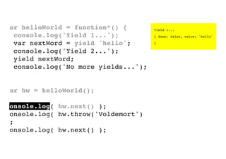 var helloWorld = function*() {
console.log('Yield 1...');
var nextWord = yield 'hello';
console.log('Yield 2...');
yield nextWord;
console.log('No more yields...');
}
var hw = helloWorld();
console.log( hw.next() );
console.log( hw.throw('Voldemort')
);
console.log( hw.next() );

Yield 1...
{ done: false, value: 'hello'
}

 