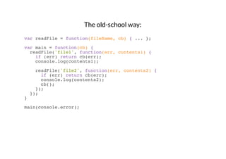 The old-school way:
var readFile = function(fileName, cb) { ... };
var main = function(cb) {
readFile('file1', function(err, contents1) {
if (err) return cb(err);
console.log(contents1);
readFile('file2', function(err, contents2) {
if (err) return cb(err);
console.log(contents2);
cb();
});
});
}
main(console.error);

 