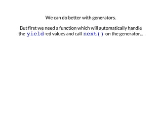We can do better with generators.
But first we need a function which will automatically handle
the yield -ed values and call next() on the generator...

 