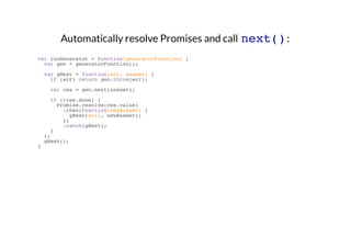 Automatically resolve Promises and call next() :
var runGenerator = function(generatorFunction) {
var gen = generatorFunction();
var gNext = function(err, answer) {
if (err) return gen.throw(err);
var res = gen.next(answer);
if (!res.done) {
Promise.resolve(res.value)
.then(function(newAnswer) {
gNext(null, newAnswer);
})
.catch(gNext);
}
};
gNext();
}

 