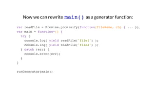 Now we can rewrite main() as a generator function:
var readFile = Promise.promisify(function(fileName, cb) { ... });
var main = function*() {
try {
console.log( yield readFile('file1') );
console.log( yield readFile('file2') );
} catch (err) {
console.error(err);
}
}
runGenerator(main);

 