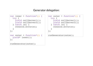 Generator delegation:
var inner = function*() {
try {
yield callServer1();
yield callServer2();
} catch (e) {
console.error(e);
}
};

var outer = function*() {
try {
yield callServer1();
yield callServer2();
} catch (e) {
console.error(e);
}
};

var outer = function*() {
yield* inner();
};

runGenerator(outer);

runGenerator(outer);

 