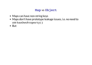 Map vs Object
Maps can have non-string keys
Maps don't have prototype leakage issues, i.e. no need to
use hasOwnProperty()...