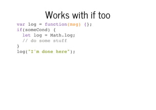 Works with if too
var log = function(msg) {};
if(someCond) {
let log = Math.log;
// do some stuff
}
log("I'm done here");

 