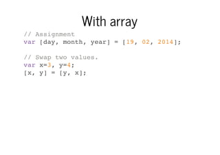 With array
// Assignment
var [day, month, year] = [19, 02, 2014];
// Swap two values.
var x=3, y=4;
[x, y] = [y, x];

 