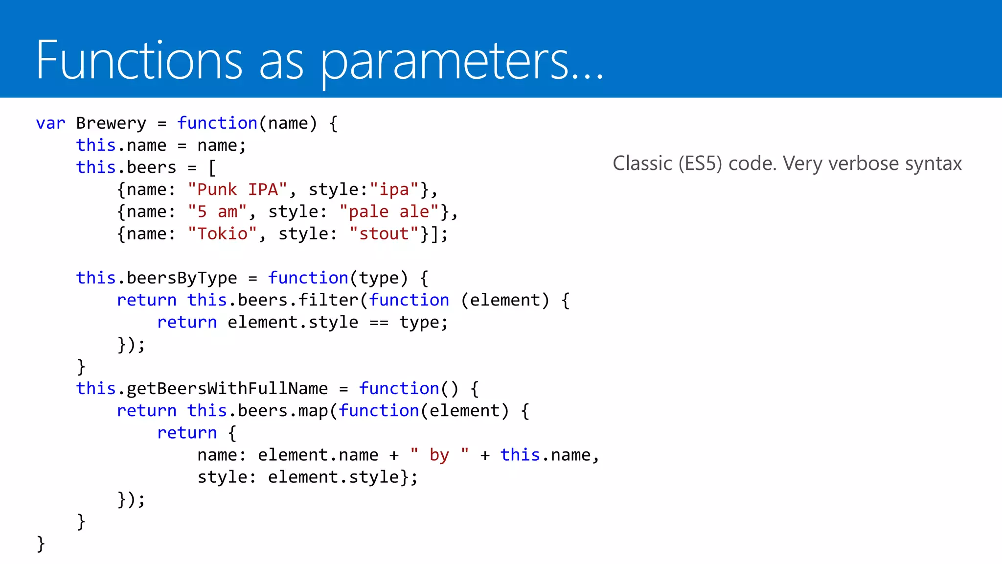 var Brewery = function(name) {
this.name = name;
this.beers = [
{name: "Punk IPA", style:"ipa"},
{name: "5 am", style: "pale ale"},
{name: "Tokio", style: "stout"}];
this.beersByType = function(type) {
return this.beers.filter(function (element) {
return element.style == type;
});
}
this.getBeersWithFullName = function() {
return this.beers.map(function(element) {
return {
name: element.name + " by " + this.name,
style: element.style};
});
}
}
Classic (ES5) code. Very verbose syntax
 