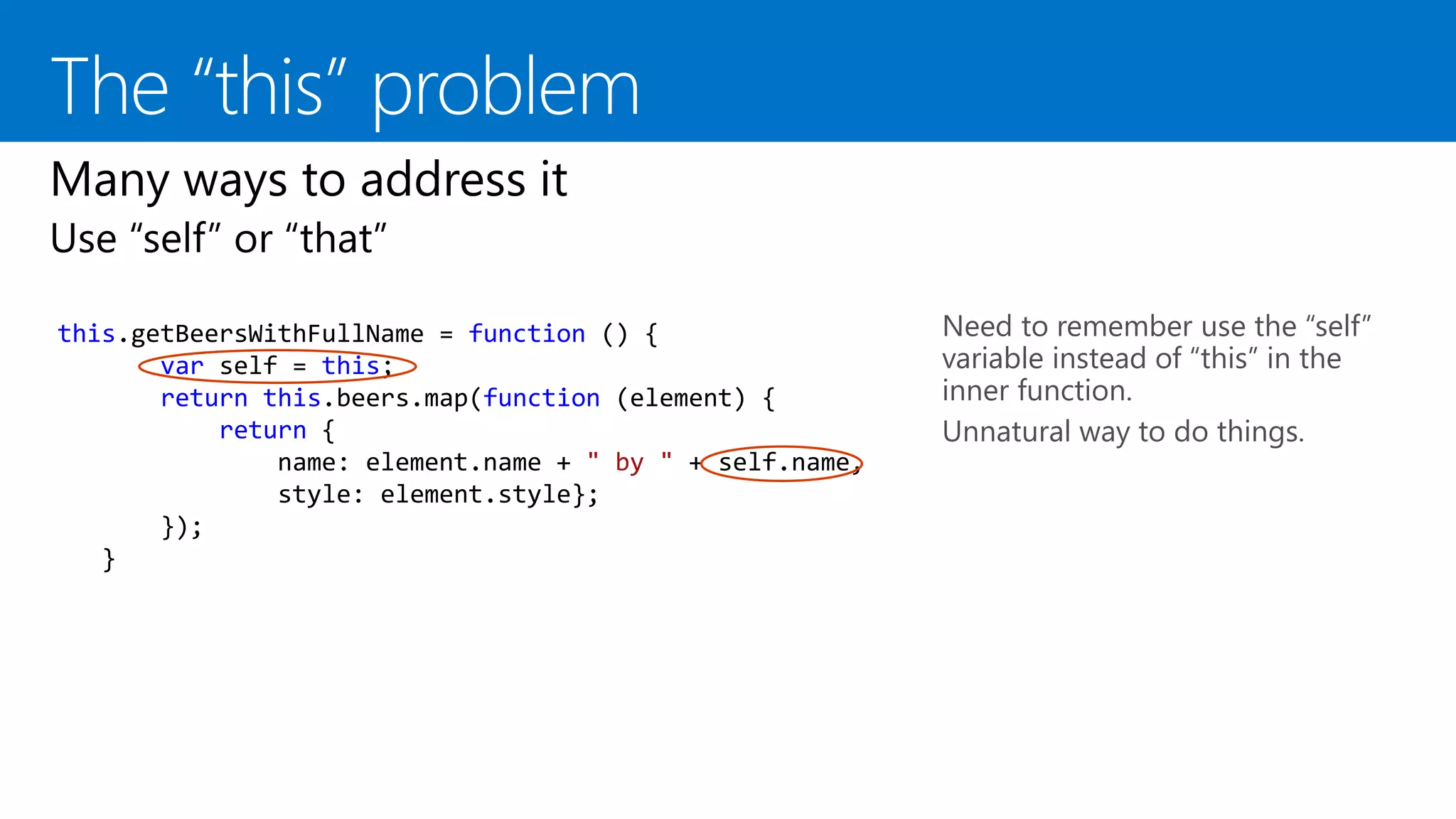 this.getBeersWithFullName = function () {
var self = this;
return this.beers.map(function (element) {
return {
name: element.name + " by " + self.name,
style: element.style};
});
}
Need to remember use the “self”
variable instead of “this” in the
inner function.
Unnatural way to do things.
 