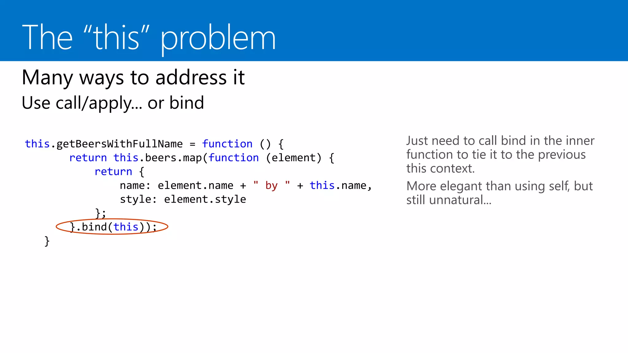 this.getBeersWithFullName = function () {
return this.beers.map(function (element) {
return {
name: element.name + " by " + this.name,
style: element.style
};
}.bind(this));
}
Just need to call bind in the inner
function to tie it to the previous
this context.
More elegant than using self, but
still unnatural...
 