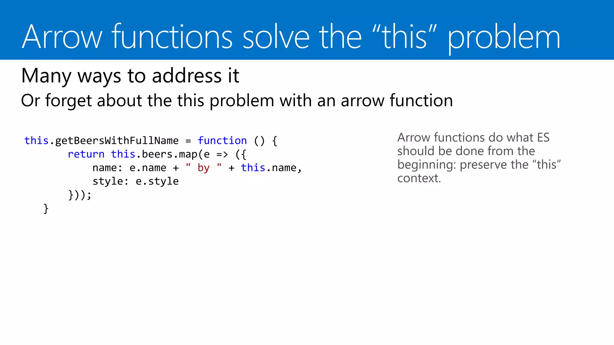 Arrow functions do what ES
should be done from the
beginning: preserve the “this”
context.
this.getBeersWithFullName = function () {
return this.beers.map(e => ({
name: e.name + " by " + this.name,
style: e.style
}));
}
 