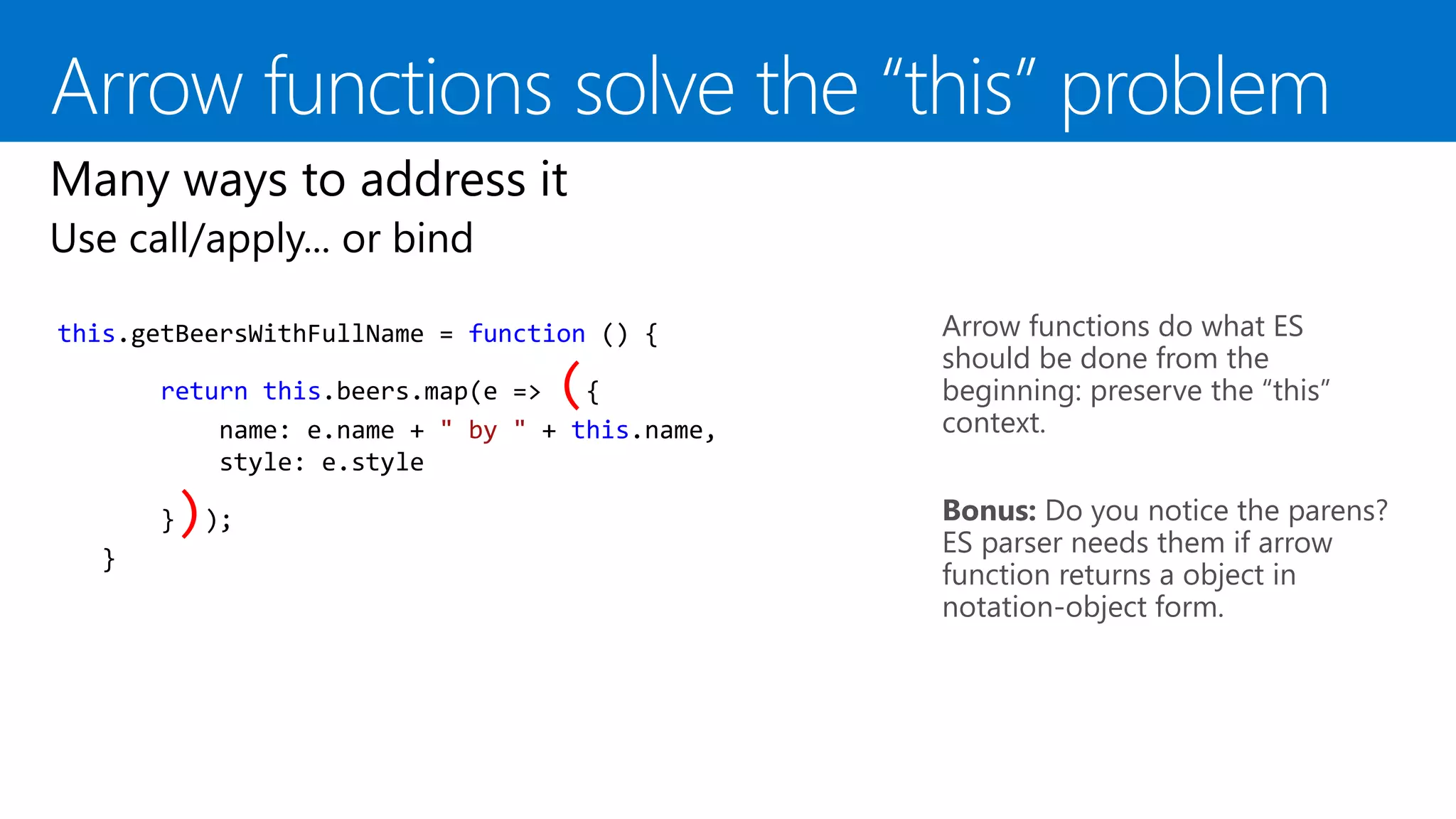 Arrow functions do what ES
should be done from the
beginning: preserve the “this”
context.
this.getBeersWithFullName = function () {
return this.beers.map(e => ({
name: e.name + " by " + this.name,
style: e.style
}));
}
Bonus: Do you notice the parens?
ES parser needs them if arrow
function returns a object in
notation-object form.
 