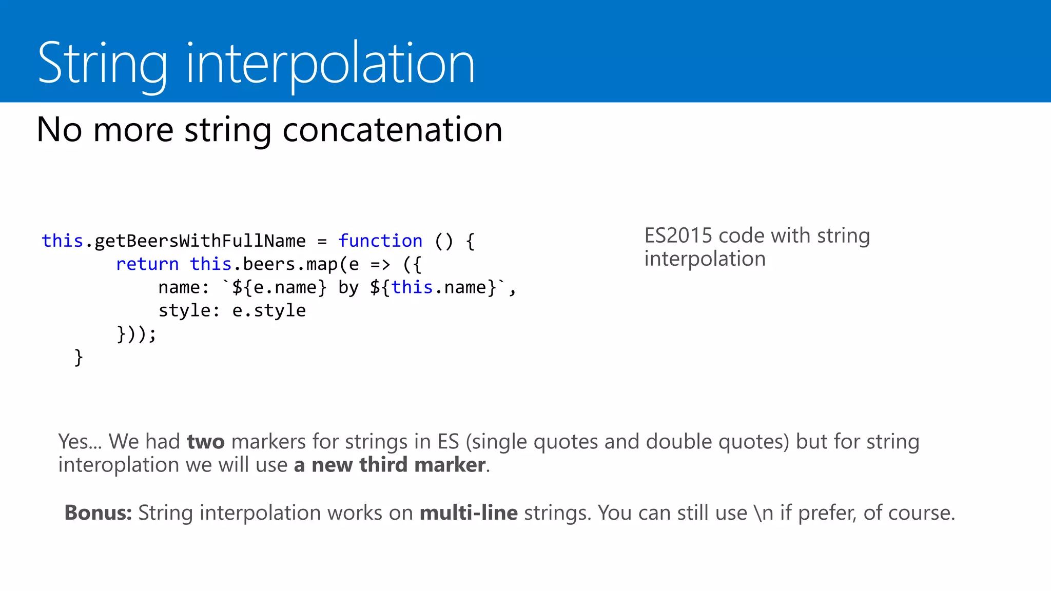 ES2015 code with string
interpolation
this.getBeersWithFullName = function () {
return this.beers.map(e => ({
name: `${e.name} by ${this.name}`,
style: e.style
}));
}
Yes... We had two markers for strings in ES (single quotes and double quotes) but for string
interoplation we will use a new third marker.
Bonus: String interpolation works on multi-line strings. You can still use n if prefer, of course.
 