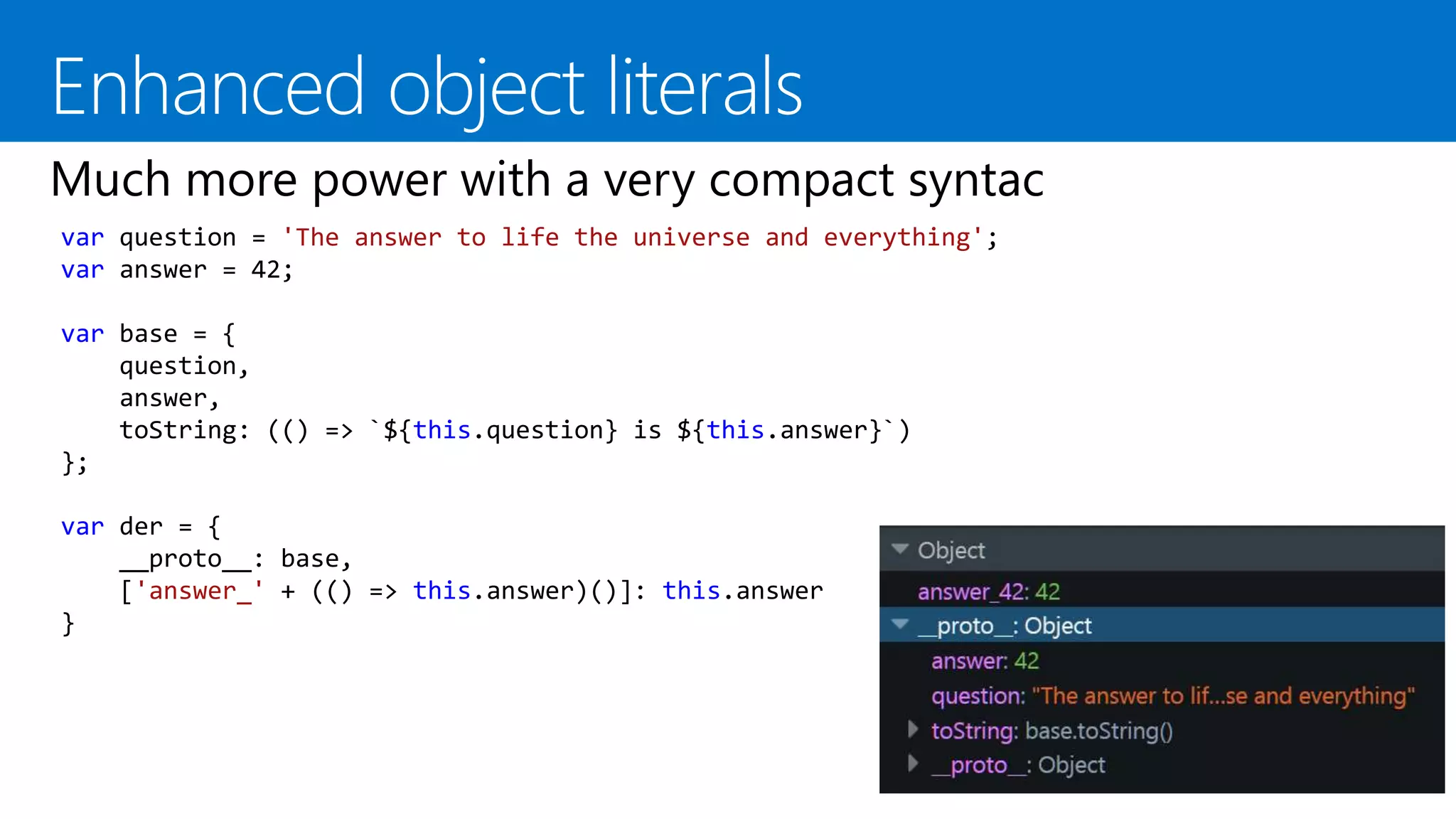 var question = 'The answer to life the universe and everything';
var answer = 42;
var base = {
question,
answer,
toString: (() => `${this.question} is ${this.answer}`)
};
var der = {
__proto__: base,
['answer_' + (() => this.answer)()]: this.answer
}
 